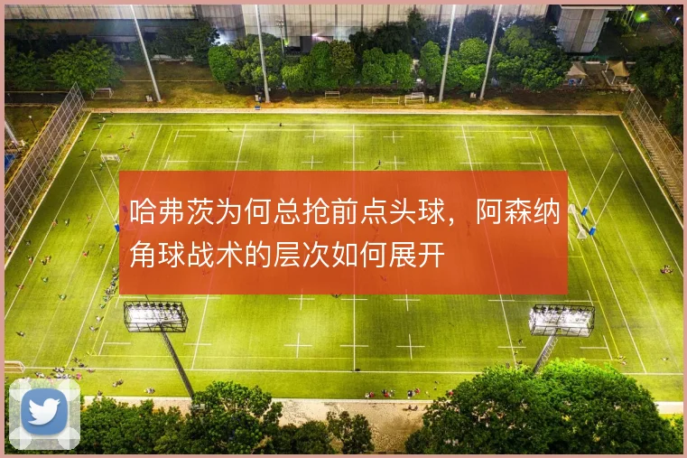 哈弗茨为何总抢前点头球，阿森纳角球战术的层次如何展开