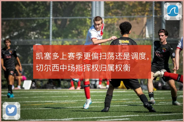 凯塞多上赛季更偏扫荡还是调度，切尔西中场指挥权归属权衡