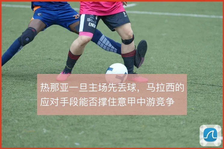 热那亚一旦主场先丢球，马拉西的应对手段能否撑住意甲中游竞争