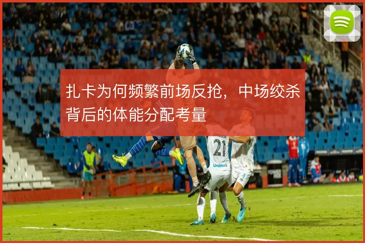 扎卡为何频繁前场反抢,中场绞杀背后的体能分配考量