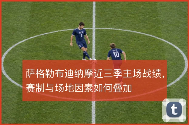 萨格勒布迪纳摩近三季主场战绩,赛制与场地因素如何叠加