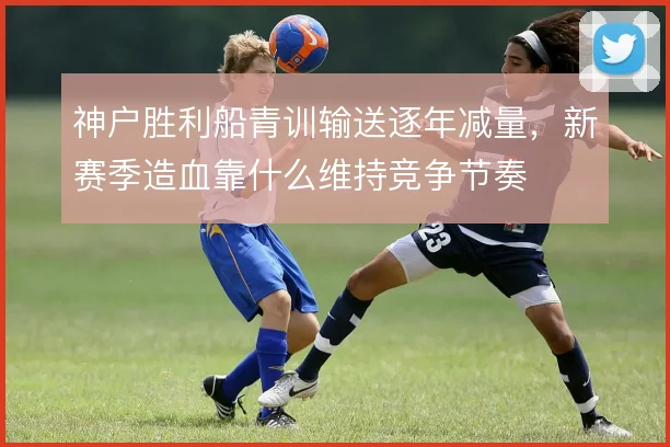 神户胜利船青训输送逐年减量，新赛季造血靠什么维持竞争节奏