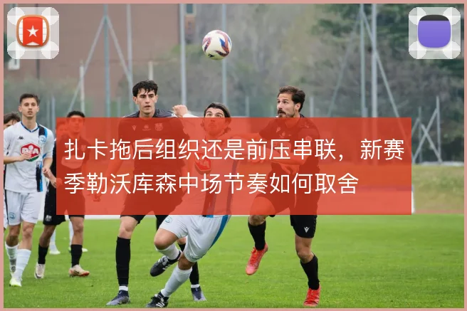 扎卡拖后组织还是前压串联，新赛季勒沃库森中场节奏如何取舍