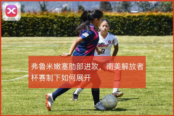 弗鲁米嫩塞肋部进攻,南美解放者杯赛制下如何展开