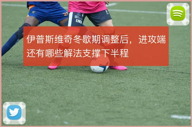 伊普斯维奇冬歇期调整后,进攻端还有哪些解法支撑下半程