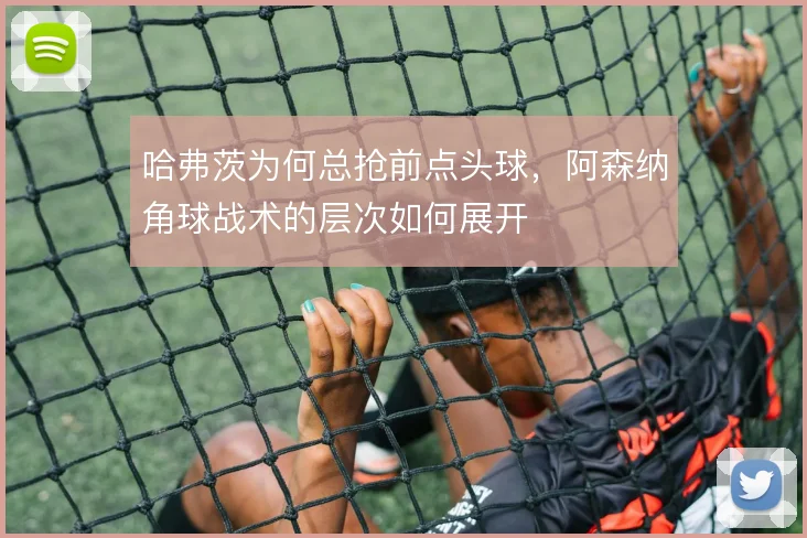 哈弗茨为何总抢前点头球，阿森纳角球战术的层次如何展开