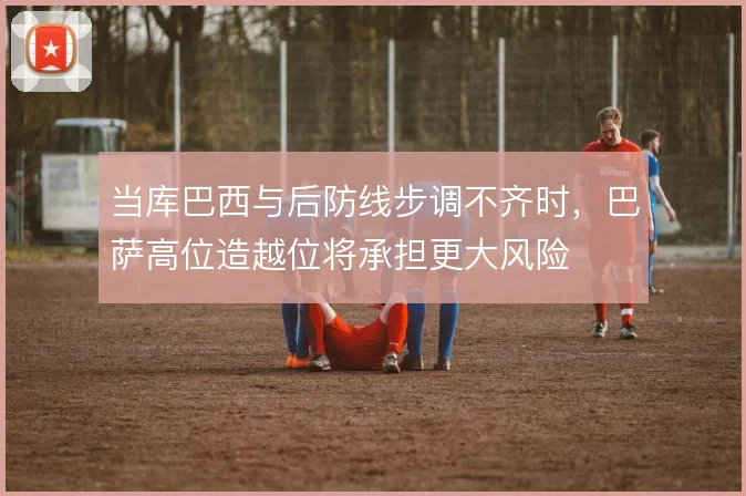 当库巴西与后防线步调不齐时，巴萨高位造越位将承担更大风险