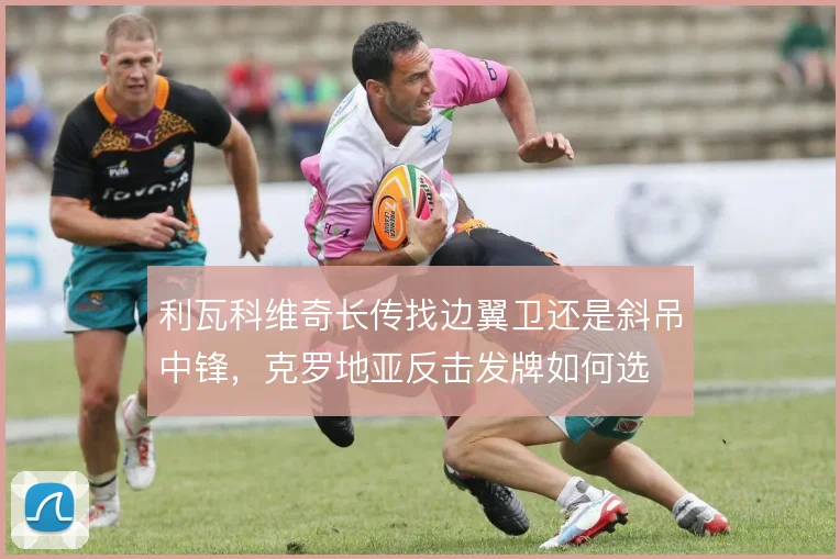 利瓦科维奇长传找边翼卫还是斜吊中锋，克罗地亚反击发牌如何选