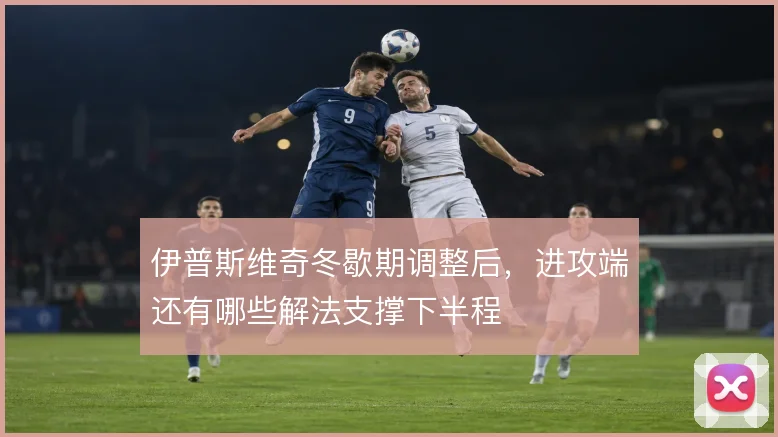伊普斯维奇冬歇期调整后，进攻端还有哪些解法支撑下半程