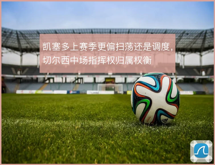 凯塞多上赛季更偏扫荡还是调度，切尔西中场指挥权归属权衡
