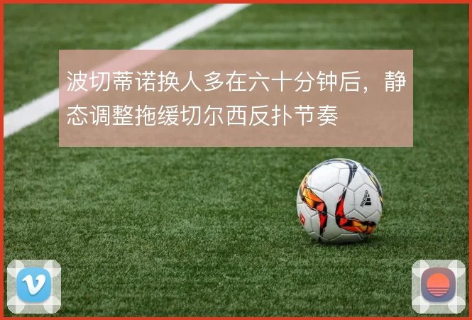 波切蒂诺换人多在六十分钟后，静态调整拖缓切尔西反扑节奏