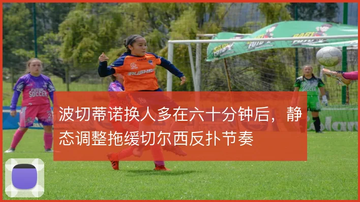 波切蒂诺换人多在六十分钟后,静态调整拖缓切尔西反扑节奏