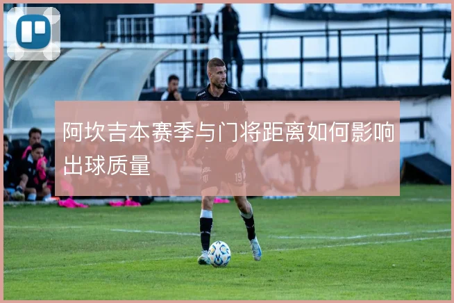 阿坎吉本赛季与门将距离如何影响出球质量