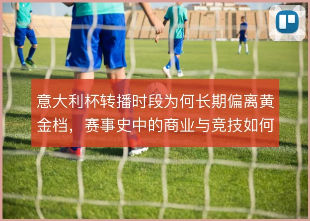 意大利杯转播时段为何长期偏离黄金档，赛事史中的商业与竞技如何权衡