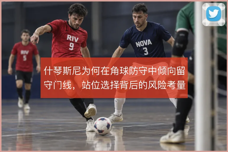什琴斯尼为何在角球防守中倾向留守门线，站位选择背后的风险考量