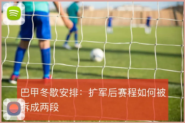 巴甲冬歇安排：扩军后赛程如何被拆成两段