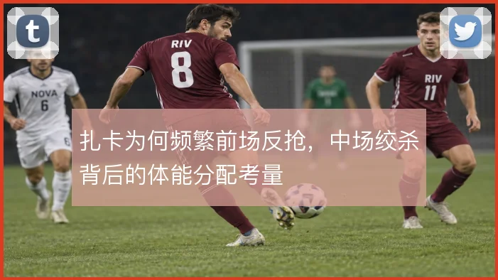 扎卡为何频繁前场反抢，中场绞杀背后的体能分配考量