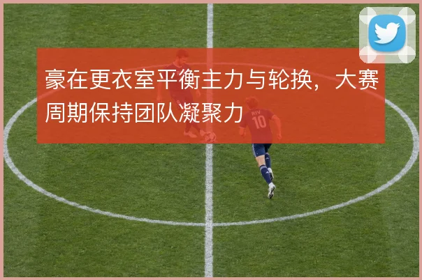 豪在更衣室平衡主力与轮换,大赛周期保持团队凝聚力