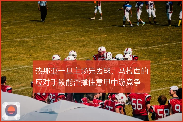 热那亚一旦主场先丢球,马拉西的应对手段能否撑住意甲中游竞争