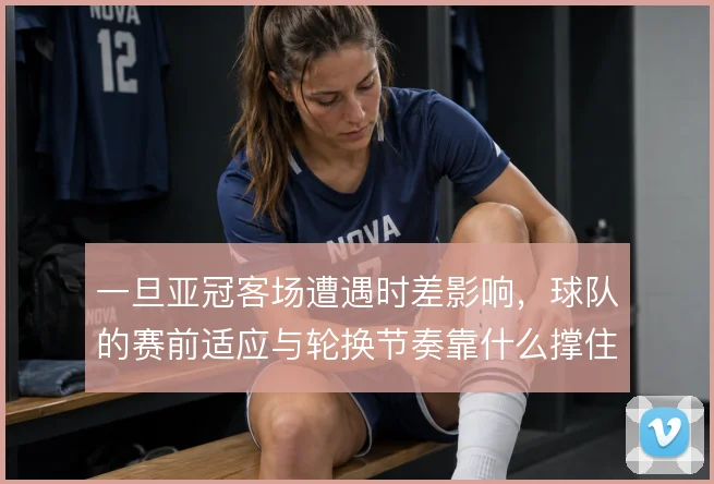 一旦亚冠客场遭遇时差影响，球队的赛前适应与轮换节奏靠什么撑住